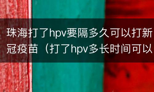 珠海打了hpv要隔多久可以打新冠疫苗（打了hpv多长时间可以打新冠疫苗）