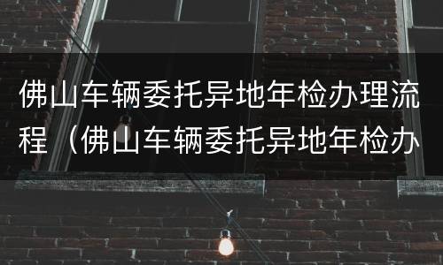 佛山车辆委托异地年检办理流程（佛山车辆委托异地年检办理流程及费用）