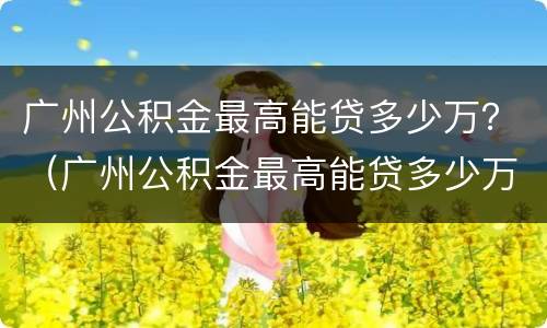 广州公积金最高能贷多少万？（广州公积金最高能贷多少万2021）
