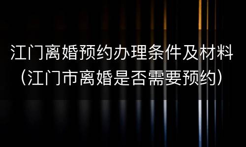 江门离婚预约办理条件及材料（江门市离婚是否需要预约）