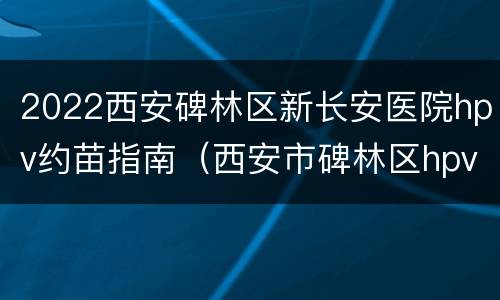 2022西安碑林区新长安医院hpv约苗指南（西安市碑林区hpv预约）