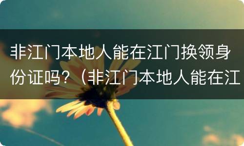 非江门本地人能在江门换领身份证吗?（非江门本地人能在江门换领身份证吗要多少钱）