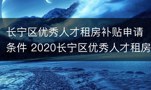 长宁区优秀人才租房补贴申请条件 2020长宁区优秀人才租房补贴