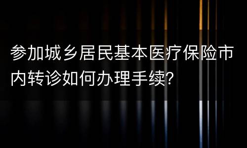 参加城乡居民基本医疗保险市内转诊如何办理手续？
