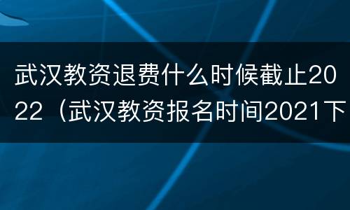 武汉教资退费什么时候截止2022（武汉教资报名时间2021下半年）