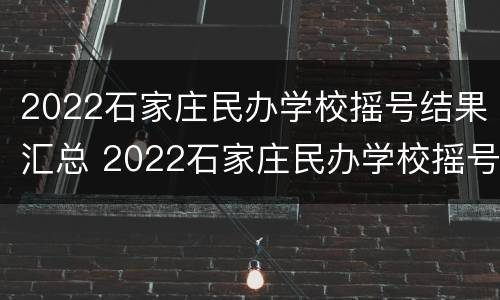 2022石家庄民办学校摇号结果汇总 2022石家庄民办学校摇号结果汇总表