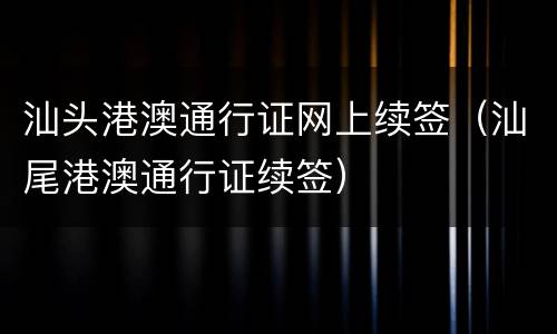 汕头港澳通行证网上续签（汕尾港澳通行证续签）