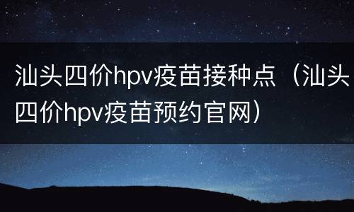 汕头四价hpv疫苗接种点（汕头四价hpv疫苗预约官网）