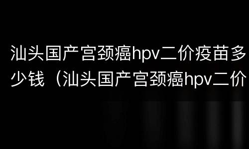 汕头国产宫颈癌hpv二价疫苗多少钱（汕头国产宫颈癌hpv二价疫苗多少钱）