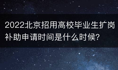 2022北京招用高校毕业生扩岗补助申请时间是什么时候？
