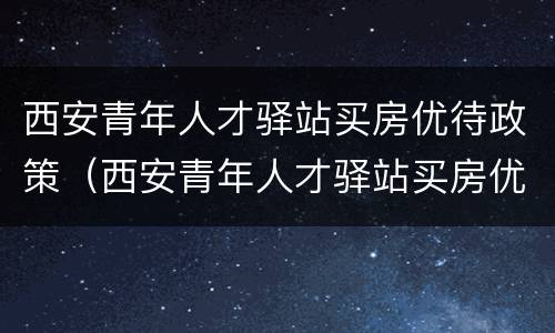 西安青年人才驿站买房优待政策（西安青年人才驿站买房优待政策是什么）