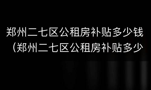 郑州二七区公租房补贴多少钱（郑州二七区公租房补贴多少钱一个月）