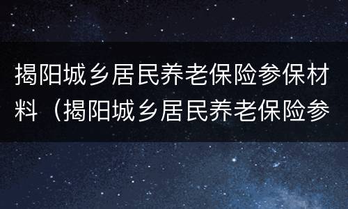 揭阳城乡居民养老保险参保材料（揭阳城乡居民养老保险参保材料是什么）