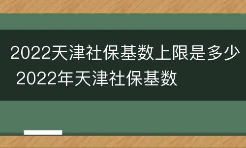 2022天津社保基数上限是多少 2022年天津社保基数