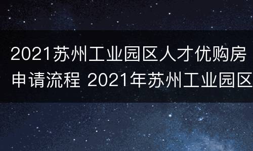 2021苏州工业园区人才优购房申请流程 2021年苏州工业园区人才优购房