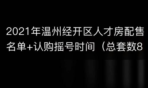 2021年温州经开区人才房配售名单+认购摇号时间（总套数80套）