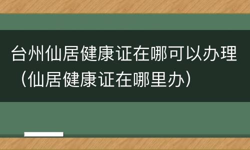 台州仙居健康证在哪可以办理（仙居健康证在哪里办）