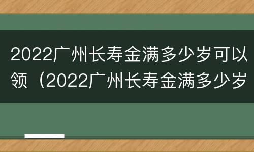 2022广州长寿金满多少岁可以领（2022广州长寿金满多少岁可以领取）