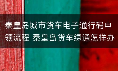 秦皇岛城市货车电子通行码申领流程 秦皇岛货车绿通怎样办理