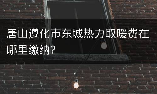 唐山遵化市东城热力取暖费在哪里缴纳？