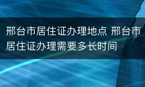 邢台市居住证办理地点 邢台市居住证办理需要多长时间