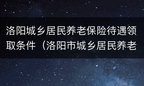 洛阳城乡居民养老保险待遇领取条件（洛阳市城乡居民养老保险政策）