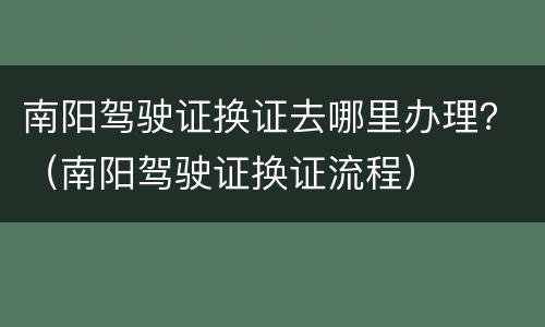 南阳驾驶证换证去哪里办理？（南阳驾驶证换证流程）
