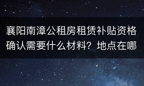 襄阳南漳公租房租赁补贴资格确认需要什么材料？地点在哪？