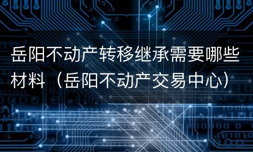 岳阳不动产转移继承需要哪些材料（岳阳不动产交易中心）