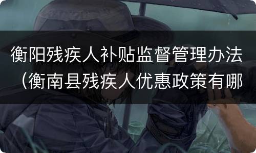 衡阳残疾人补贴监督管理办法（衡南县残疾人优惠政策有哪些）