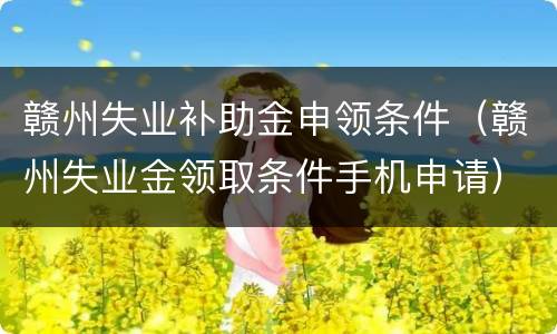 赣州失业补助金申领条件（赣州失业金领取条件手机申请）