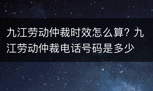 九江劳动仲裁时效怎么算? 九江劳动仲裁电话号码是多少