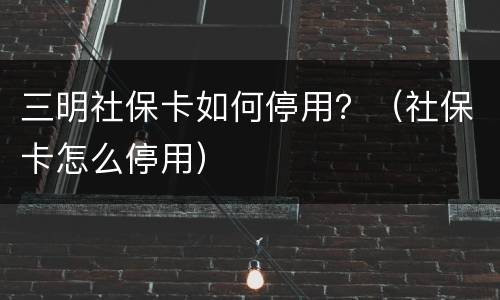 三明社保卡如何停用？（社保卡怎么停用）