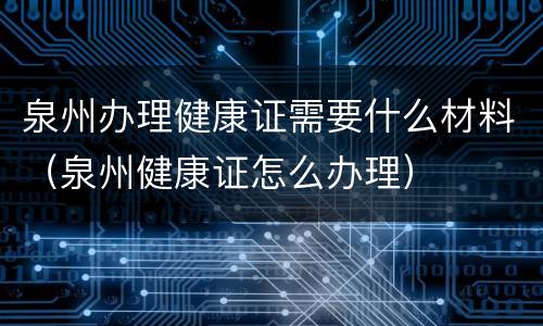 泉州办理健康证需要什么材料（泉州健康证怎么办理）