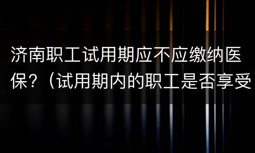 济南职工试用期应不应缴纳医保?（试用期内的职工是否享受医疗保险待遇）