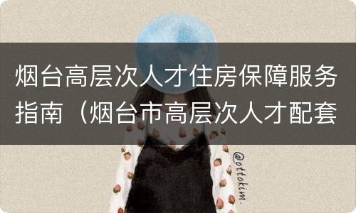 烟台高层次人才住房保障服务指南（烟台市高层次人才配套服务暂行办法）