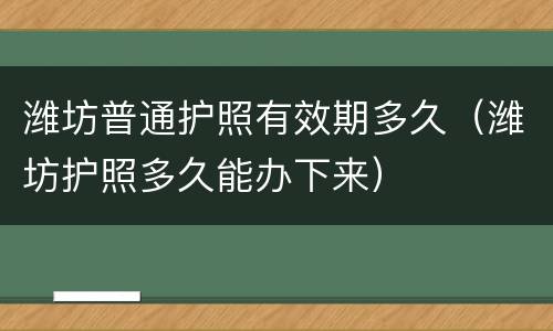 潍坊普通护照有效期多久（潍坊护照多久能办下来）