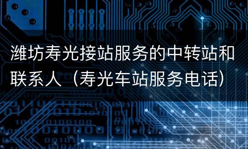 潍坊寿光接站服务的中转站和联系人（寿光车站服务电话）
