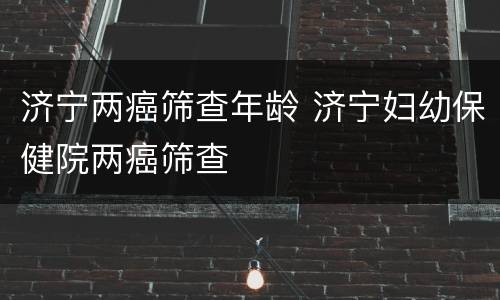 济宁两癌筛查年龄 济宁妇幼保健院两癌筛查