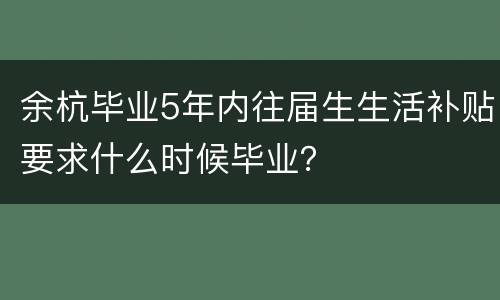 余杭毕业5年内往届生生活补贴要求什么时候毕业？