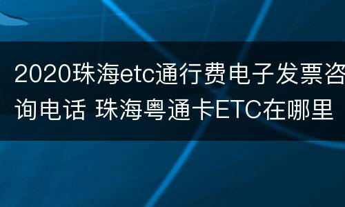 2020珠海etc通行费电子发票咨询电话 珠海粤通卡ETC在哪里办