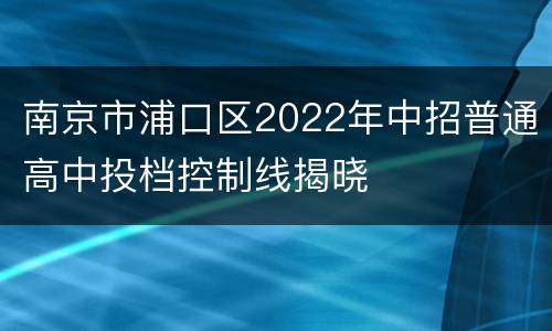南京市浦口区2022年中招普通高中投档控制线揭晓