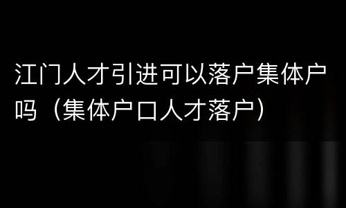 江门人才引进可以落户集体户吗（集体户口人才落户）