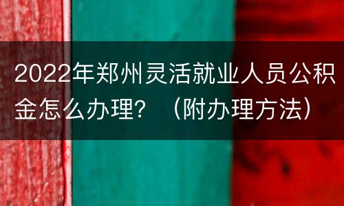 2022年郑州灵活就业人员公积金怎么办理？（附办理方法）
