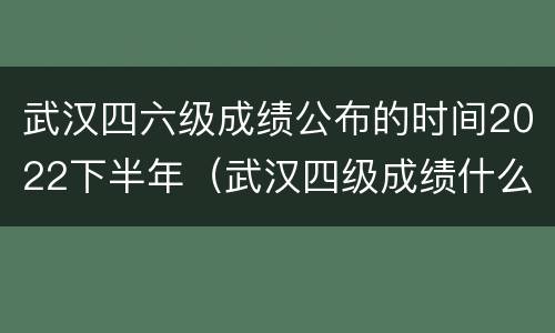 武汉四六级成绩公布的时间2022下半年（武汉四级成绩什么时间公布）