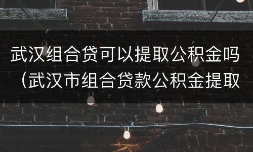 武汉组合贷可以提取公积金吗（武汉市组合贷款公积金提取必须还商贷么）
