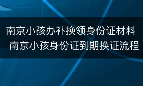 南京小孩办补换领身份证材料 南京小孩身份证到期换证流程
