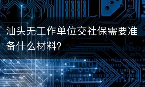汕头无工作单位交社保需要准备什么材料？