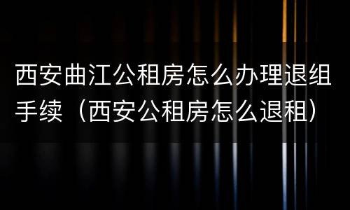 西安曲江公租房怎么办理退组手续（西安公租房怎么退租）