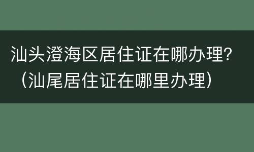 汕头澄海区居住证在哪办理？（汕尾居住证在哪里办理）